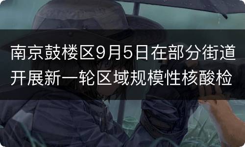 南京鼓楼区9月5日在部分街道开展新一轮区域规模性核酸检测