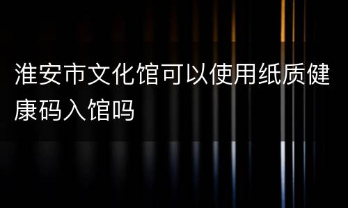 淮安市文化馆可以使用纸质健康码入馆吗