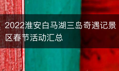 2022淮安白马湖三岛奇遇记景区春节活动汇总
