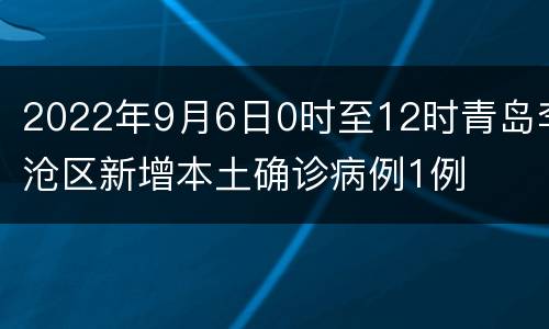 2022年9月6日0时至12时青岛李沧区新增本土确诊病例1例