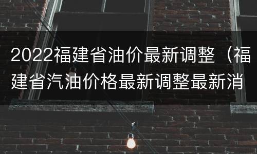 2022福建省油价最新调整（福建省汽油价格最新调整最新消息）