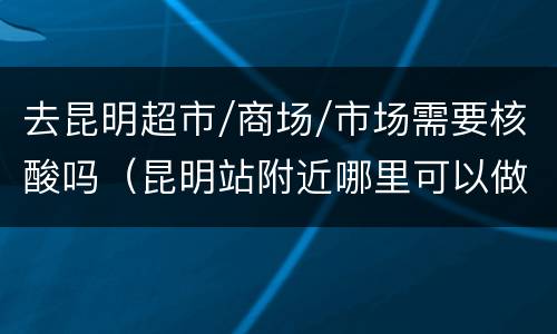 去昆明超市/商场/市场需要核酸吗（昆明站附近哪里可以做核酸）