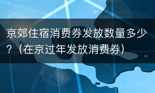 京郊住宿消费券发放数量多少?（在京过年发放消费券）