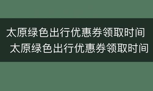 太原绿色出行优惠券领取时间 太原绿色出行优惠券领取时间是几点