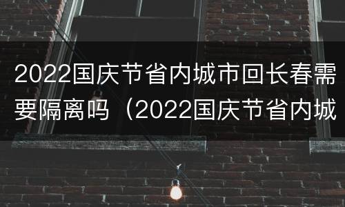 2022国庆节省内城市回长春需要隔离吗（2022国庆节省内城市回长春需要隔离吗今天）