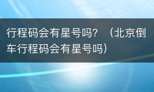 行程码会有星号吗？（北京倒车行程码会有星号吗）