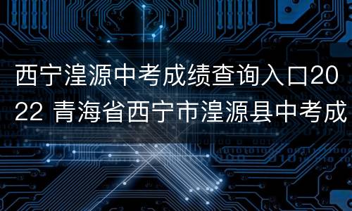 西宁湟源中考成绩查询入口2022 青海省西宁市湟源县中考成绩什么时候公布