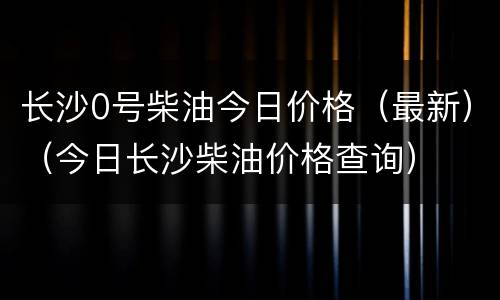 长沙0号柴油今日价格（最新）（今日长沙柴油价格查询）