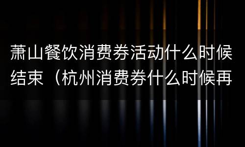 萧山餐饮消费券活动什么时候结束（杭州消费券什么时候再发）
