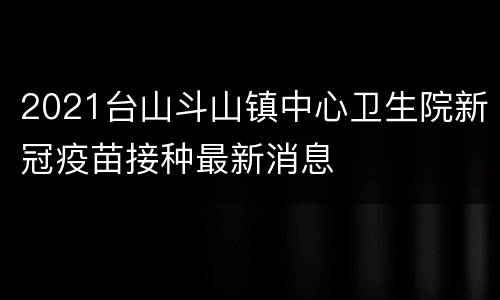 2021台山斗山镇中心卫生院新冠疫苗接种最新消息