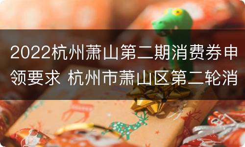 2022杭州萧山第二期消费券申领要求 杭州市萧山区第二轮消费卷什时候发放