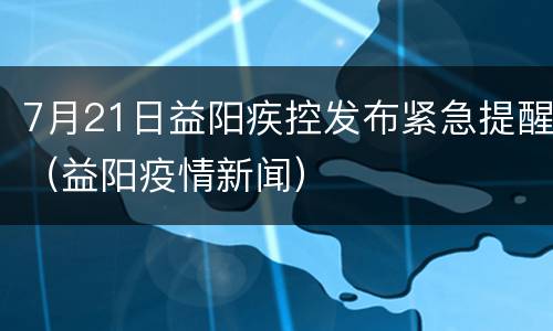 7月21日益阳疾控发布紧急提醒（益阳疫情新闻）