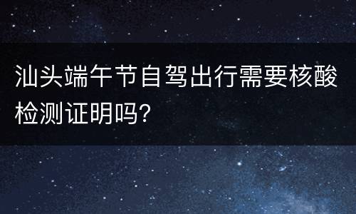 汕头端午节自驾出行需要核酸检测证明吗？