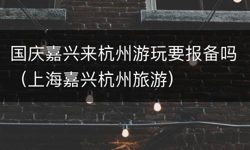 国庆嘉兴来杭州游玩要报备吗（上海嘉兴杭州旅游）