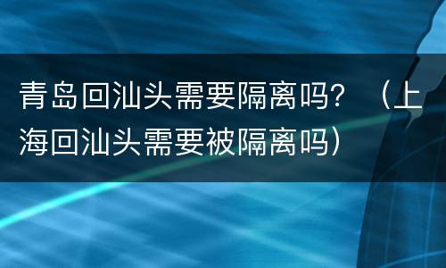 青岛回汕头需要隔离吗？（上海回汕头需要被隔离吗）