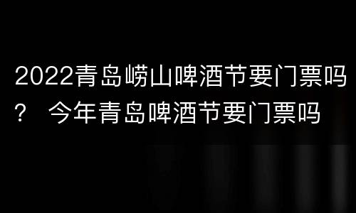 2022青岛崂山啤酒节要门票吗？ 今年青岛啤酒节要门票吗