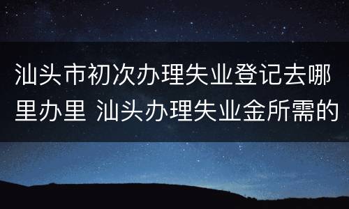 汕头市初次办理失业登记去哪里办里 汕头办理失业金所需的资料及流程