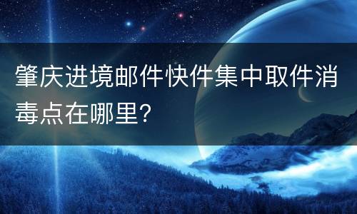 肇庆进境邮件快件集中取件消毒点在哪里？