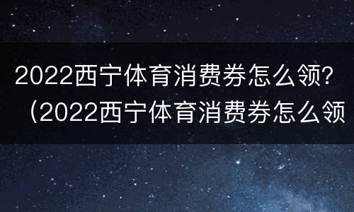 2022西宁体育消费券怎么领？（2022西宁体育消费券怎么领不了）