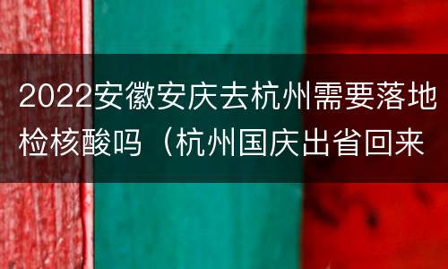2022安徽安庆去杭州需要落地检核酸吗（杭州国庆出省回来需要做核酸检测吗）
