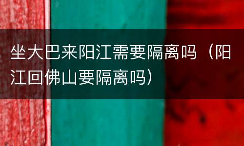 坐大巴来阳江需要隔离吗（阳江回佛山要隔离吗）
