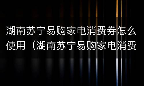 湖南苏宁易购家电消费券怎么使用（湖南苏宁易购家电消费券怎么使用不了）