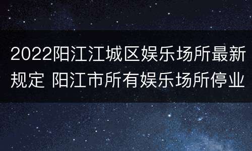 2022阳江江城区娱乐场所最新规定 阳江市所有娱乐场所停业了吗