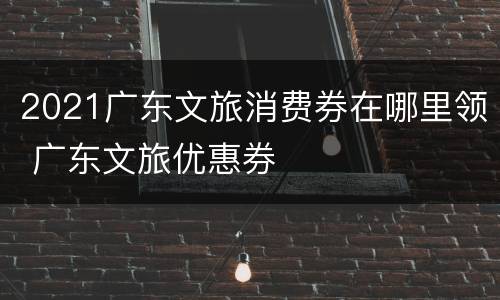 2021广东文旅消费券在哪里领 广东文旅优惠券
