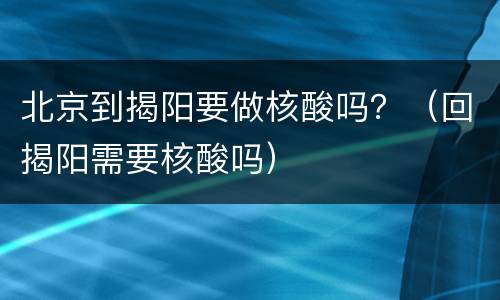 北京到揭阳要做核酸吗？（回揭阳需要核酸吗）