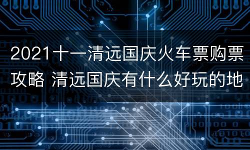 2021十一清远国庆火车票购票攻略 清远国庆有什么好玩的地方