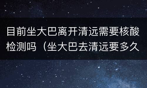 目前坐大巴离开清远需要核酸检测吗（坐大巴去清远要多久）