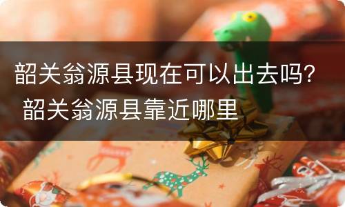 韶关翁源县现在可以出去吗？ 韶关翁源县靠近哪里
