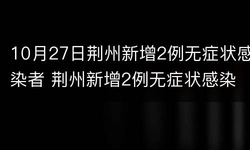 10月27日荆州新增2例无症状感染者 荆州新增2例无症状感染者是哪个地方的