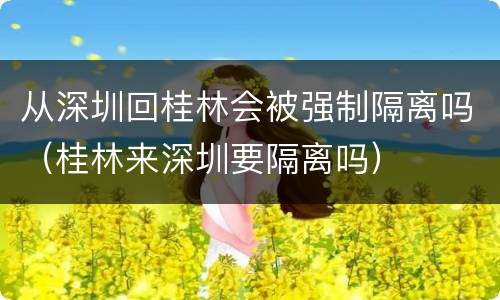 从深圳回桂林会被强制隔离吗（桂林来深圳要隔离吗）