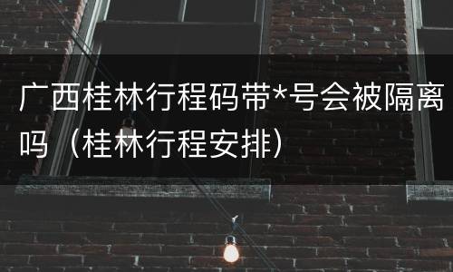 广西桂林行程码带*号会被隔离吗（桂林行程安排）