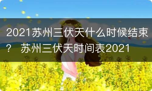 2021苏州三伏天什么时候结束？ 苏州三伏天时间表2021