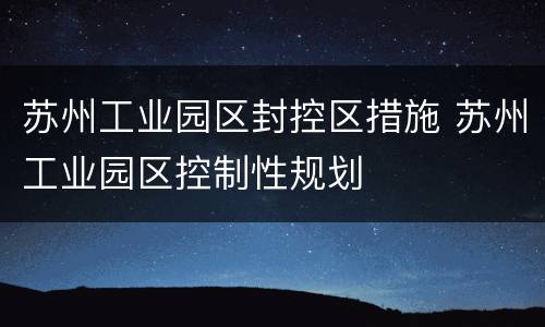 苏州工业园区封控区措施 苏州工业园区控制性规划