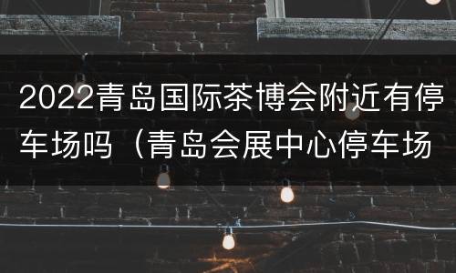 2022青岛国际茶博会附近有停车场吗（青岛会展中心停车场）