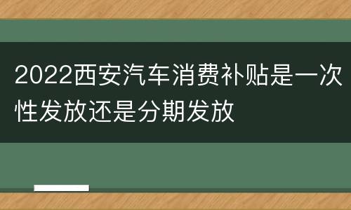 2022西安汽车消费补贴是一次性发放还是分期发放
