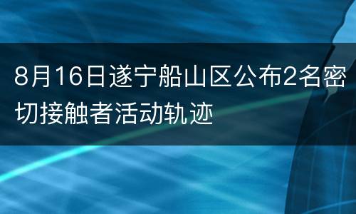 8月16日遂宁船山区公布2名密切接触者活动轨迹