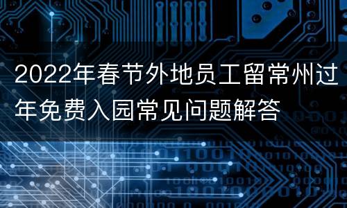 2022年春节外地员工留常州过年免费入园常见问题解答