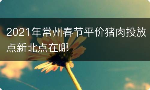 2021年常州春节平价猪肉投放点新北点在哪