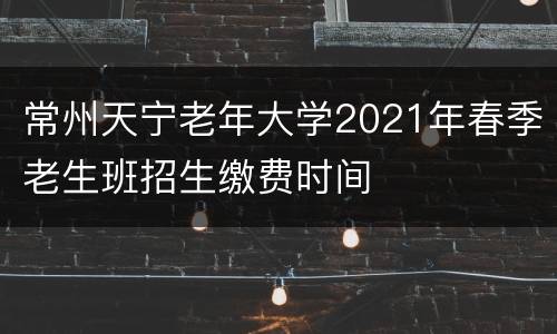 常州天宁老年大学2021年春季老生班招生缴费时间