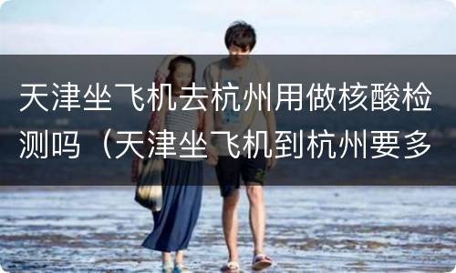 天津坐飞机去杭州用做核酸检测吗（天津坐飞机到杭州要多久）