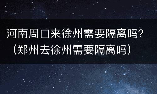 河南周口来徐州需要隔离吗？（郑州去徐州需要隔离吗）