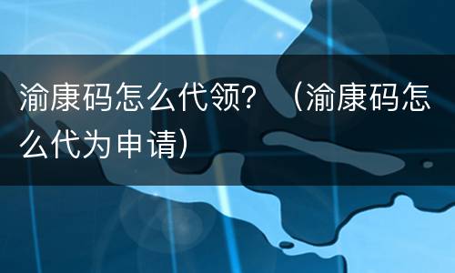 渝康码怎么代领？（渝康码怎么代为申请）