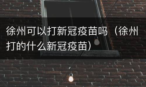 徐州可以打新冠疫苗吗（徐州打的什么新冠疫苗）