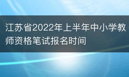 江苏省2022年上半年中小学教师资格笔试报名时间