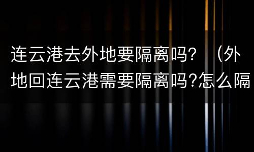 连云港去外地要隔离吗？（外地回连云港需要隔离吗?怎么隔离）