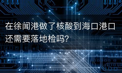 在徐闻港做了核酸到海口港口还需要落地检吗？